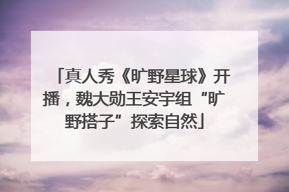 真人秀《旷野星球》开播，魏大勋王安宇组“旷野搭子”探索自然
